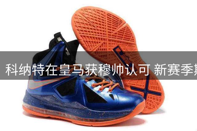 科纳特在皇马获穆帅认可 新赛季期待重振职业生涯